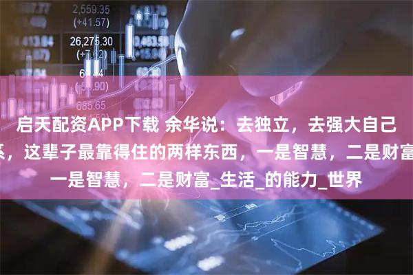 启天配资APP下载 余华说：去独立，去强大自己，不要相信任何关系，这辈子最靠得住的两样东西，一是智慧，二是财富_生活_的能力_世界