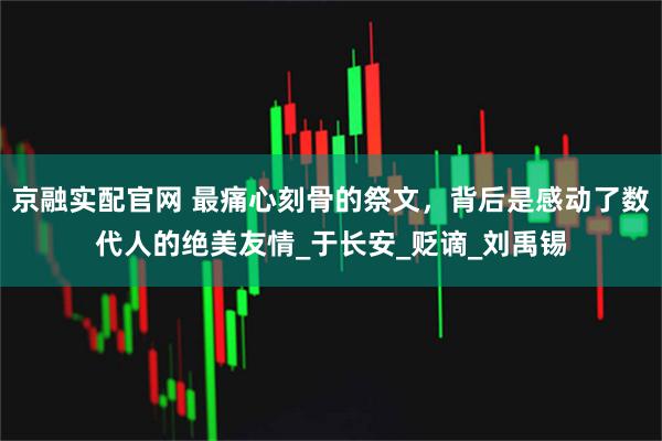 京融实配官网 最痛心刻骨的祭文，背后是感动了数代人的绝美友情_于长安_贬谪_刘禹锡