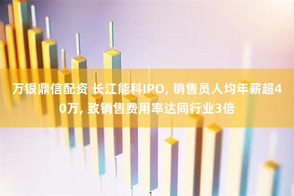 万银鼎信配资 长江能科IPO, 销售员人均年薪超40万, 致销售费用率达同行业3倍
