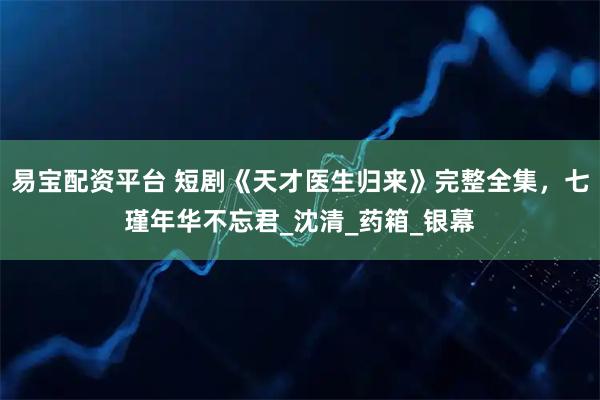 易宝配资平台 短剧《天才医生归来》完整全集，七瑾年华不忘君_沈清_药箱_银幕