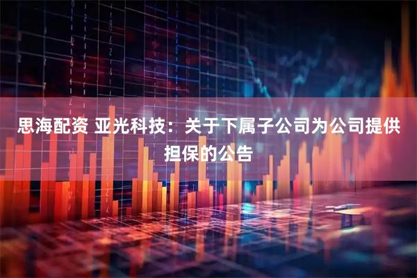 思海配资 亚光科技：关于下属子公司为公司提供担保的公告