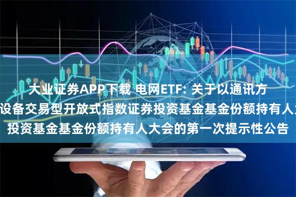 大业证券APP下载 电网ETF: 关于以通讯方式召开广发恒生A股电网设备交易型开放式指数证券投资基金基金份额持有人大会的第一次提示性公告