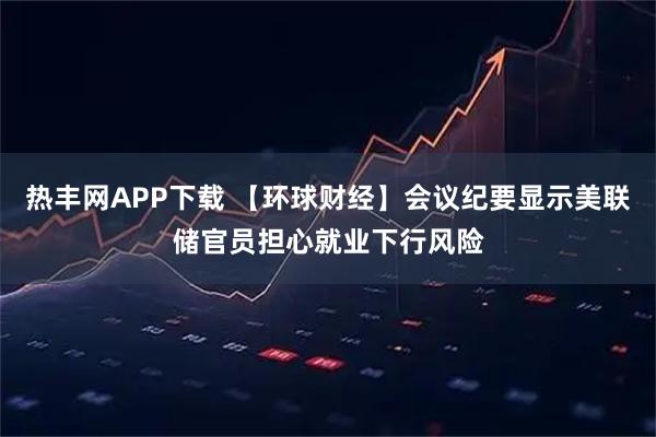 热丰网APP下载 【环球财经】会议纪要显示美联储官员担心就业下行风险