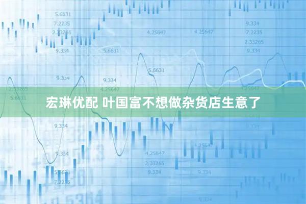 宏琳优配 叶国富不想做杂货店生意了