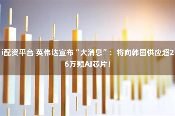 i配资平台 英伟达宣布“大消息”：将向韩国供应超26万颗AI芯片！