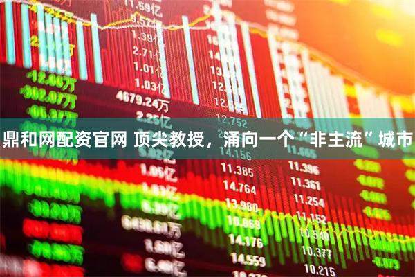 鼎和网配资官网 顶尖教授，涌向一个“非主流”城市