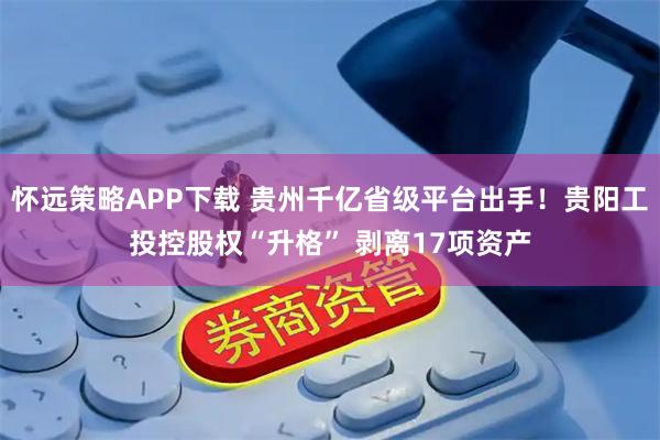 怀远策略APP下载 贵州千亿省级平台出手！贵阳工投控股权“升格” 剥离17项资产