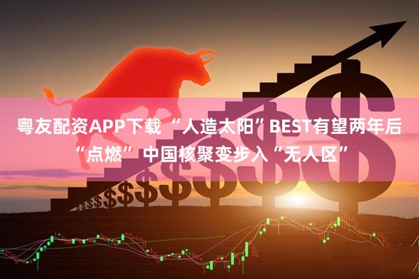 粤友配资APP下载 “人造太阳”BEST有望两年后“点燃” 中国核聚变步入“无人区”
