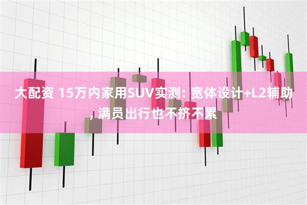 大配资 15万内家用SUV实测: 宽体设计+L2辅助, 满员出行也不挤不累