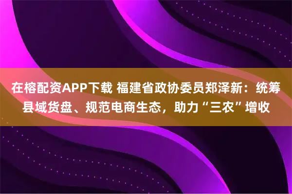 在榕配资APP下载 福建省政协委员郑泽新：统筹县域货盘、规范电商生态，助力“三农”增收
