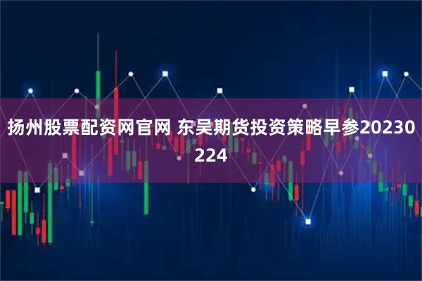 扬州股票配资网官网 东吴期货投资策略早参20230224