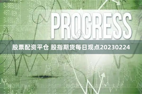 股票配资平仓 股指期货每日观点20230224