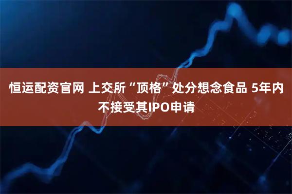 恒运配资官网 上交所“顶格”处分想念食品 5年内不接受其IPO申请