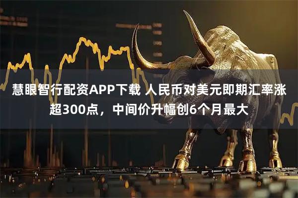 慧眼智行配资APP下载 人民币对美元即期汇率涨超300点，中间价升幅创6个月最大
